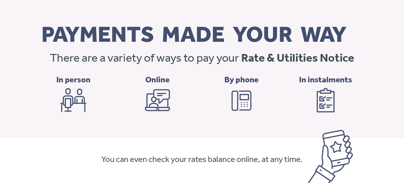 Payments Made Your Way - There are a variety of ways to pay your Rate and Utilities Notice. In person, online, by phone, in instalments. You can even check your rates balance online, at any time.