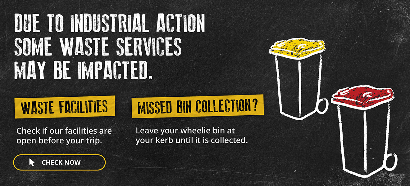 Due to Industrial action some waste services may be impacted. Waste facilities - check if our waste facilities are open before your trip. Missed bin collection? Leave your wheelie bin at your kerb until it is collected. Check if our facilities are open before your trip.