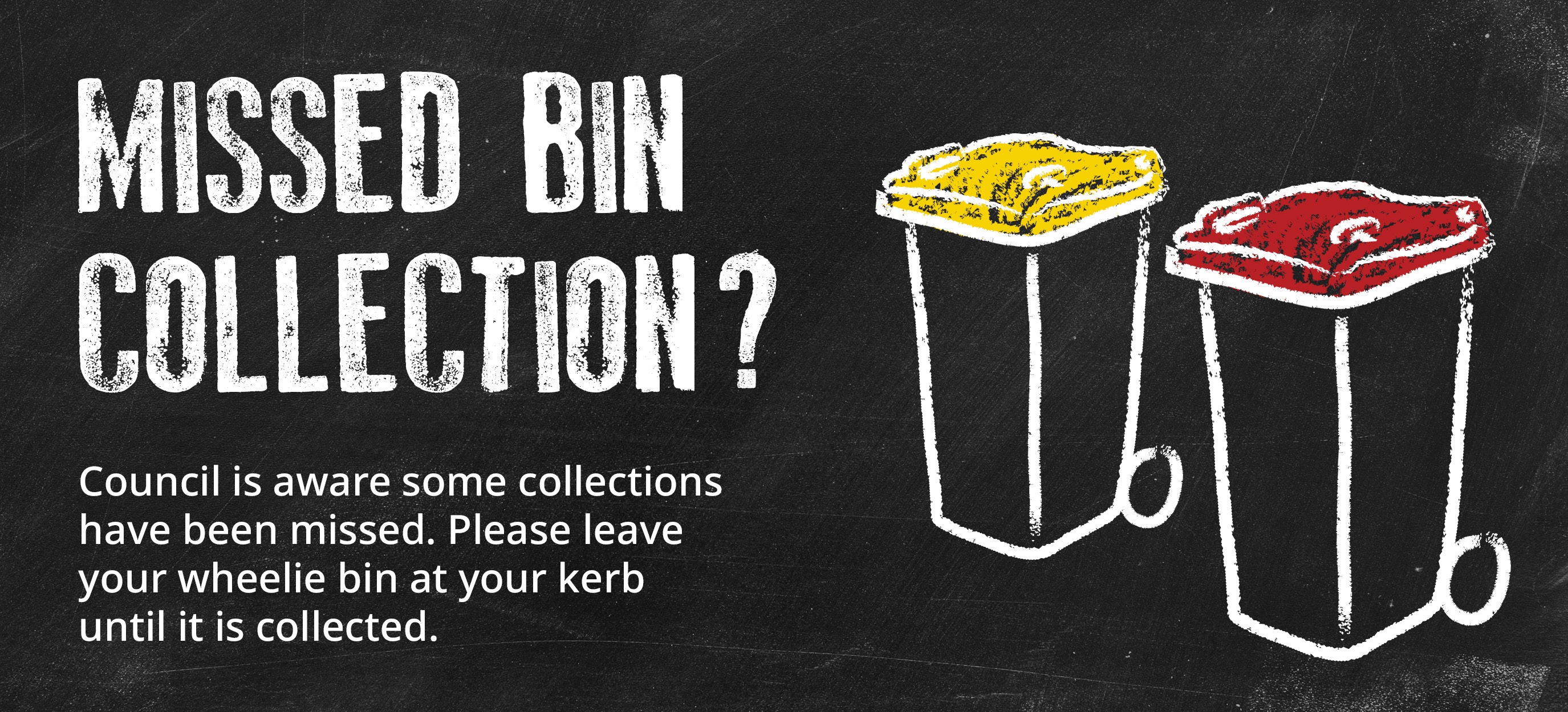 Due to Industrial action some waste services may be impacted. Waste facilities - check if our waste facilities are open before your trip. Missed bin collection? Leave your wheelie bin at your kerb until it is collected.