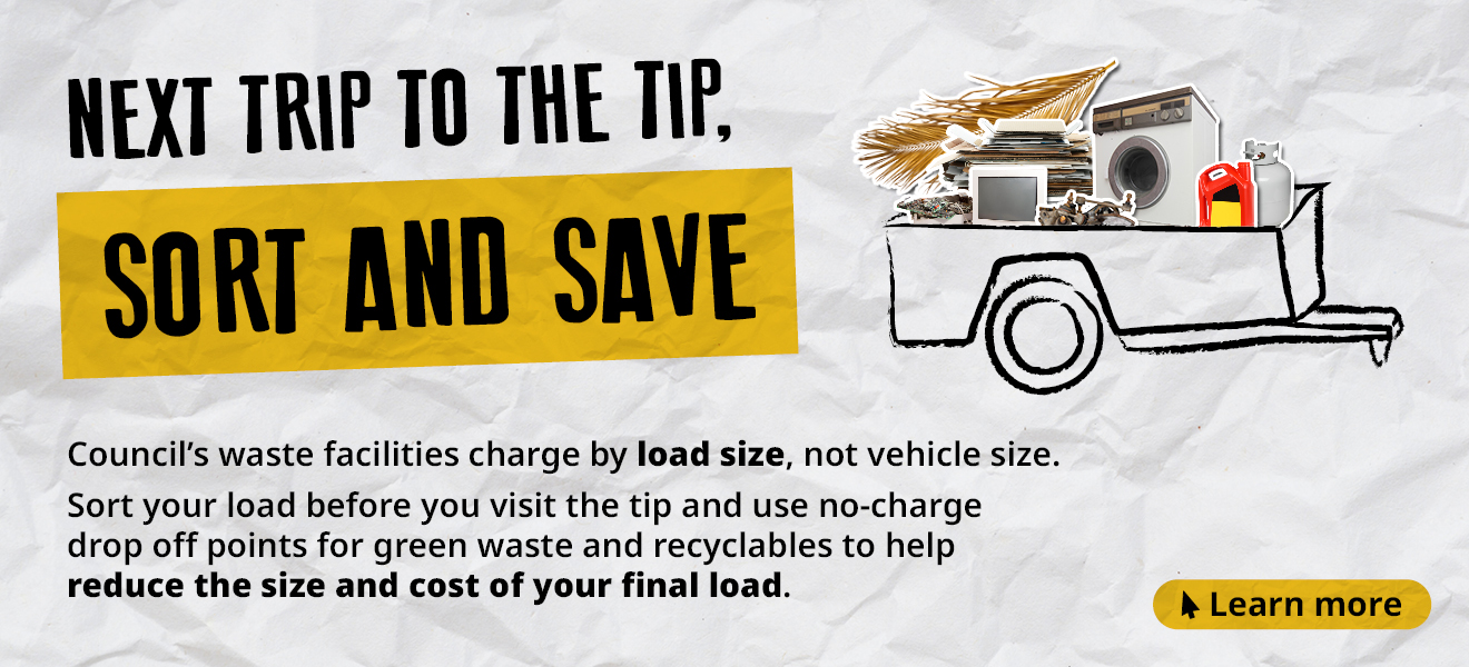 Next trip to the tip, sort and save. Council's waste facilities charge by load size, not vehicle size. Sort your load before you visit the tip and use no-charge drop off points for green waste and recyclables to help reduce the size and cost of your final load.